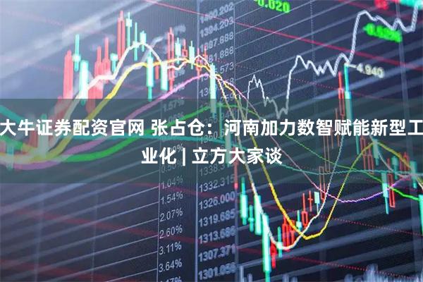 大牛证券配资官网 张占仓：河南加力数智赋能新型工业化 | 立方大家谈