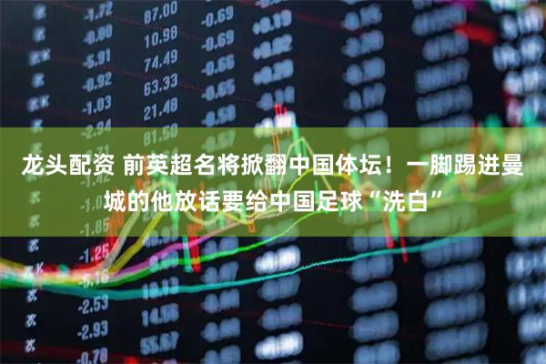 龙头配资 前英超名将掀翻中国体坛！一脚踢进曼城的他放话要给中国足球“洗白”