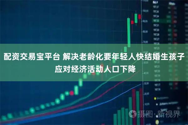配资交易宝平台 解决老龄化要年轻人快结婚生孩子 应对经济活动人口下降