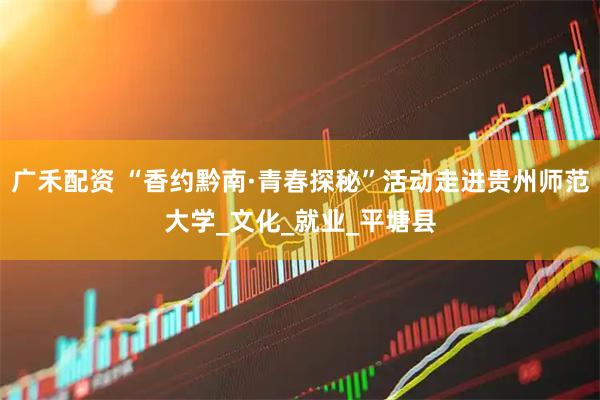 广禾配资 “香约黔南·青春探秘”活动走进贵州师范大学_文化_就业_平塘县