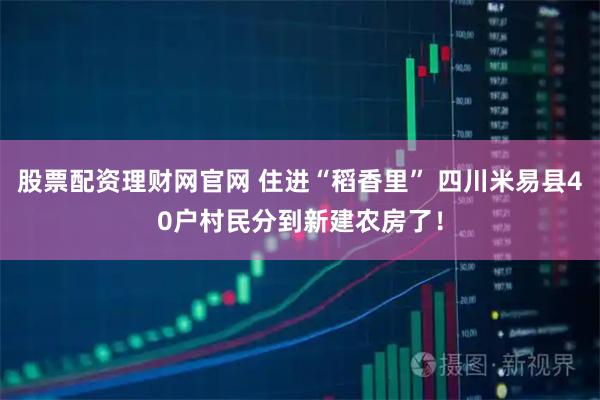 股票配资理财网官网 住进“稻香里” 四川米易县40户村民分到新建农房了！