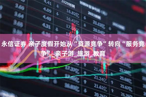 永信证券 亲子度假开始从“资源竞争”转向“服务竞争”_亲子游_旅游_教育