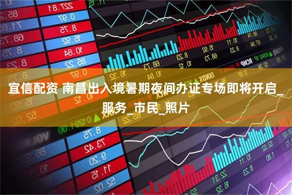 宜信配资 南昌出入境暑期夜间办证专场即将开启_服务_市民_照片