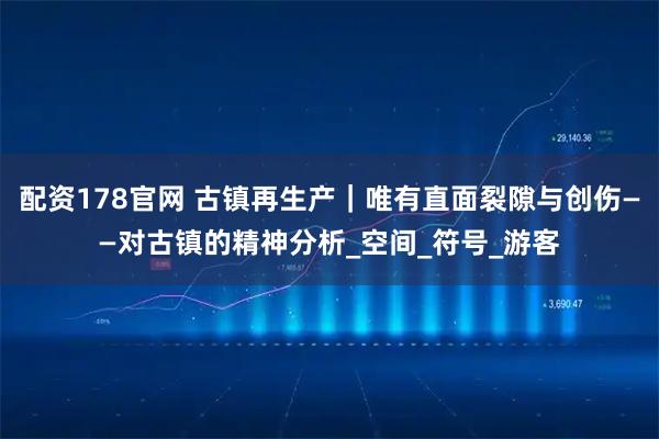 配资178官网 古镇再生产｜唯有直面裂隙与创伤——对古镇的精神分析_空间_符号_游客