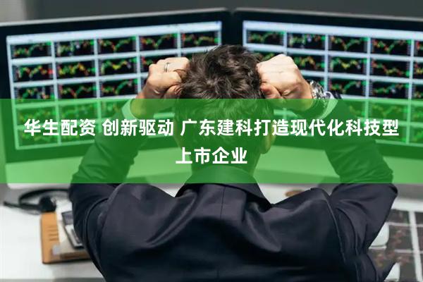 华生配资 创新驱动 广东建科打造现代化科技型上市企业