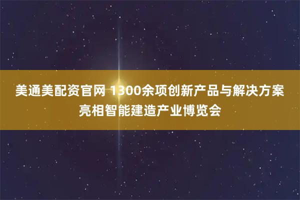 美通美配资官网 1300余项创新产品与解决方案亮相智能建造产业博览会