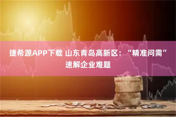 捷希源APP下载 山东青岛高新区：“精准问需”速解企业难题