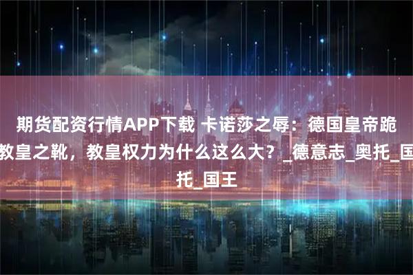 期货配资行情APP下载 卡诺莎之辱：德国皇帝跪吻教皇之靴，教皇权力为什么这么大？_德意志_奥托_国王
