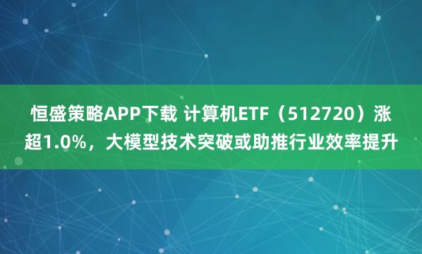 恒盛策略APP下载 计算机ETF（512720）涨超1.0%，大模型技术突破或助推行业效率提升