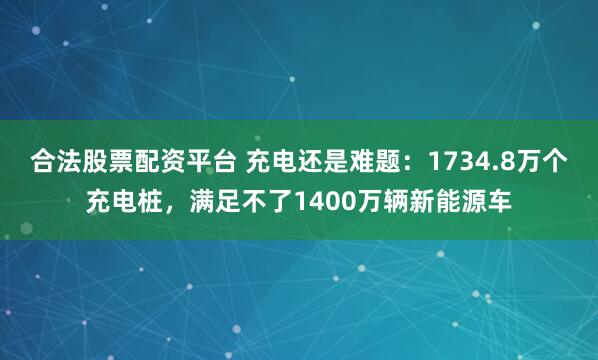 合法股票配资平台 充电还是难题：1734.8万个充电桩，满足不了1400万辆新能源车