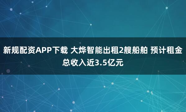 新规配资APP下载 大烨智能出租2艘船舶 预计租金总收入近3.5亿元