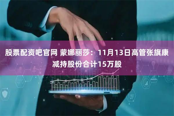 股票配资吧官网 蒙娜丽莎：11月13日高管张旗康减持股份合计15万股