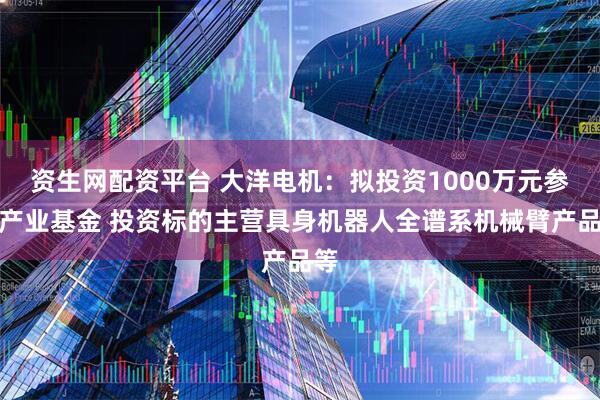 资生网配资平台 大洋电机：拟投资1000万元参与产业基金 投资标的主营具身机器人全谱系机械臂产品等