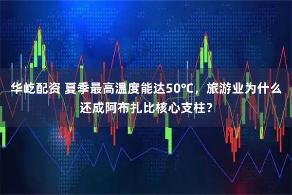 华屹配资 夏季最高温度能达50℃，旅游业为什么还成阿布扎比核心支柱？