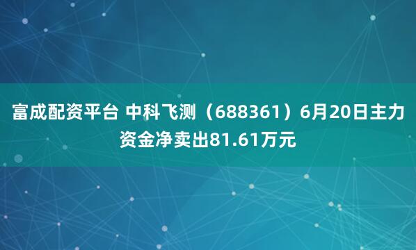 富成配资平台 中科飞测（688361）6月20日主力资金净卖出81.61万元