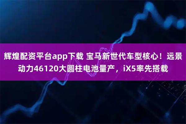 辉煌配资平台app下载 宝马新世代车型核心！远景动力46120大圆柱电池量产，iX5率先搭载